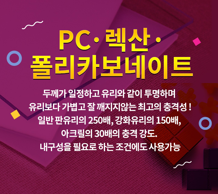 폴리카보네이트 두꼐가 일정하고 유리와 같이 투명하며 유리보다 가볍고 잘 꺠지지않는 최고의 충격성! 일반 판유리의 250배, 강화유리의 150배, 아크릴의 30배의 충격 강도. 내구성을 필요로 하는 조건에도 사용가능